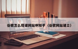 周口谷歌怎么搭建网站啊知乎（谷歌网站建立）