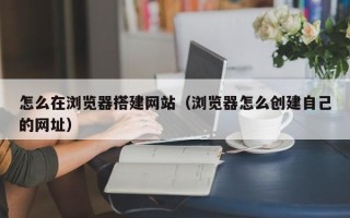 周口怎么在浏览器搭建网站（浏览器怎么创建自己的网址）