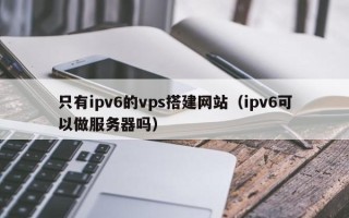周口只有ipv6的vps搭建网站（ipv6可以做服务器吗）