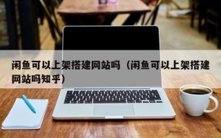 周口闲鱼可以上架搭建网站吗（闲鱼可以上架搭建网站吗知乎）